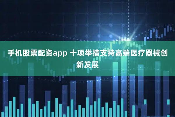 手机股票配资app 十项举措支持高端医疗器械创新发展