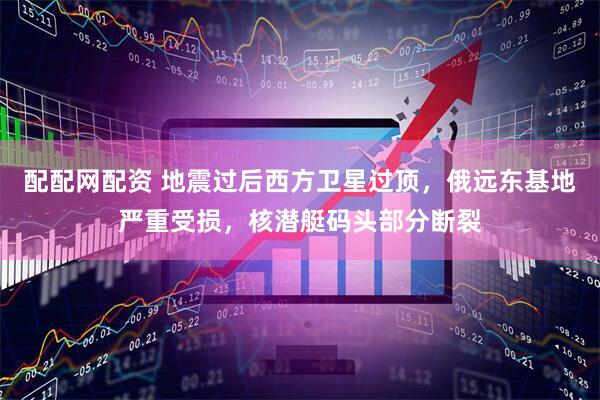配配网配资 地震过后西方卫星过顶，俄远东基地严重受损，核潜艇码头部分断裂