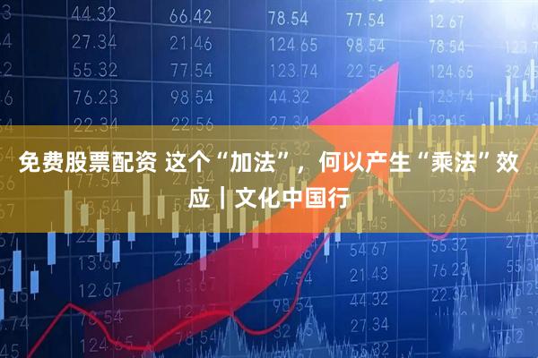 免费股票配资 这个“加法”，何以产生“乘法”效应｜文化中国行