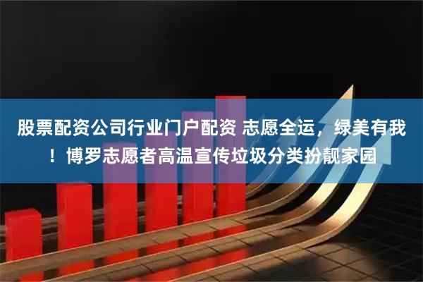 股票配资公司行业门户配资 志愿全运，绿美有我！博罗志愿者高温宣传垃圾分类扮靓家园