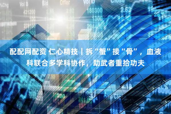 配配网配资 仁心精技｜拆“蟹”接“骨”，血液科联合多学科协作，助武者重拾功夫