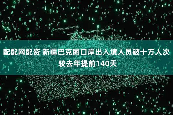 配配网配资 新疆巴克图口岸出入境人员破十万人次 较去年提前140天