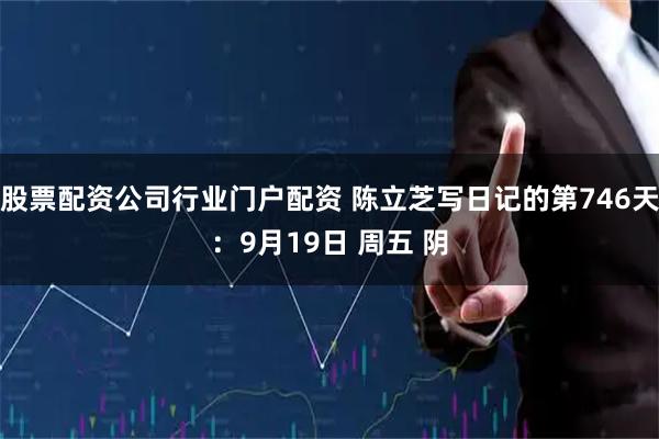 股票配资公司行业门户配资 陈立芝写日记的第746天:9月19日 周五 阴