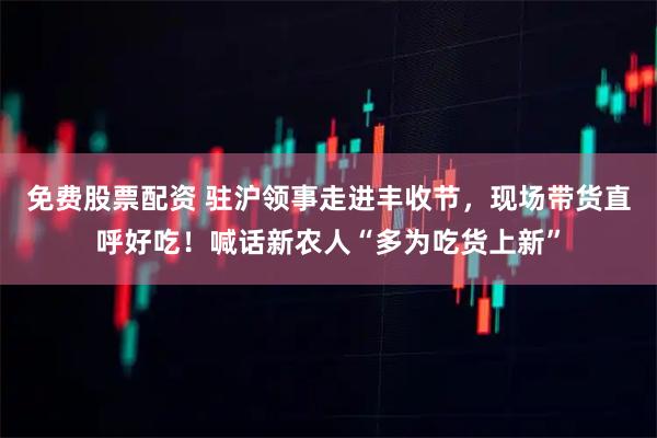 免费股票配资 驻沪领事走进丰收节，现场带货直呼好吃！喊话新农人“多为吃货上新”