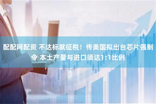 配配网配资 不达标就征税！传美国拟出台芯片强制令 本土产量与进口须达1:1比例