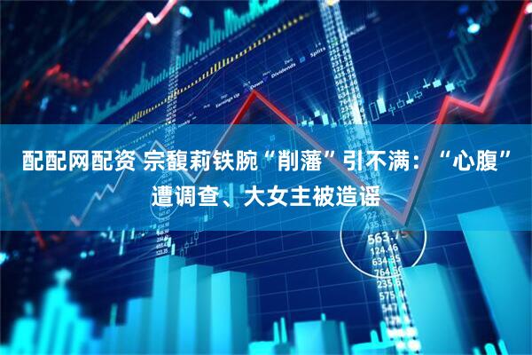 配配网配资 宗馥莉铁腕“削藩”引不满：“心腹”遭调查、大女主被造谣