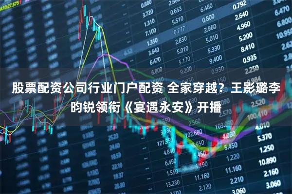 股票配资公司行业门户配资 全家穿越?王影璐李昀锐领衔《宴遇永安》开播