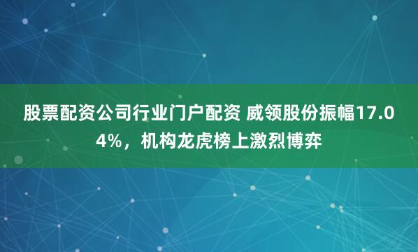 股票配资公司行业门户配资 威领股份振幅17.04%,机构龙虎榜上激烈博弈